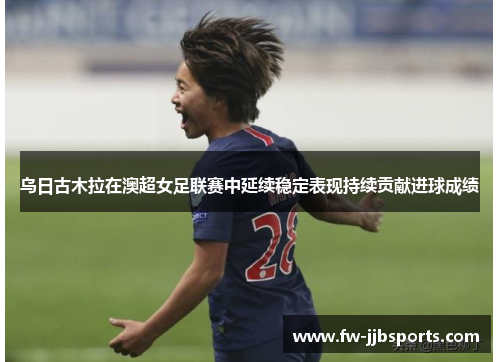 乌日古木拉在澳超女足联赛中延续稳定表现持续贡献进球成绩 乌日古木拉在澳超女足联赛中延续稳定表现持续贡献进球成绩