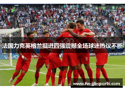 法国力克英格兰挺进四强震撼全场球迷热议不断