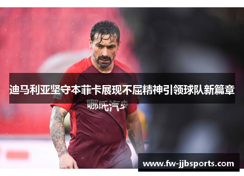 迪马利亚坚守本菲卡展现不屈精神引领球队新篇章