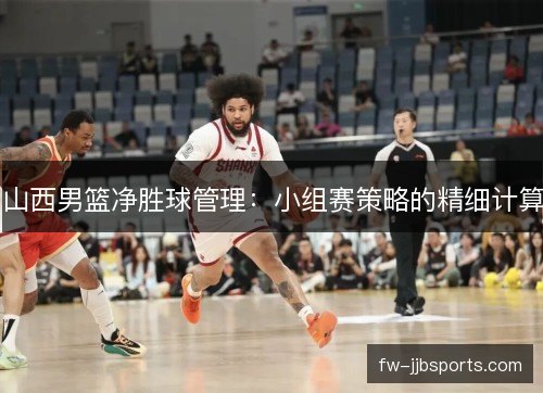 山西男篮净胜球管理:小组赛策略的精细计算 山西男篮净胜球管理:小组赛策略的精细计算