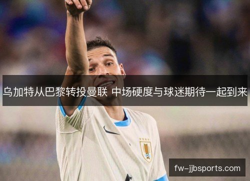 乌加特从巴黎转投曼联 中场硬度与球迷期待一起到来